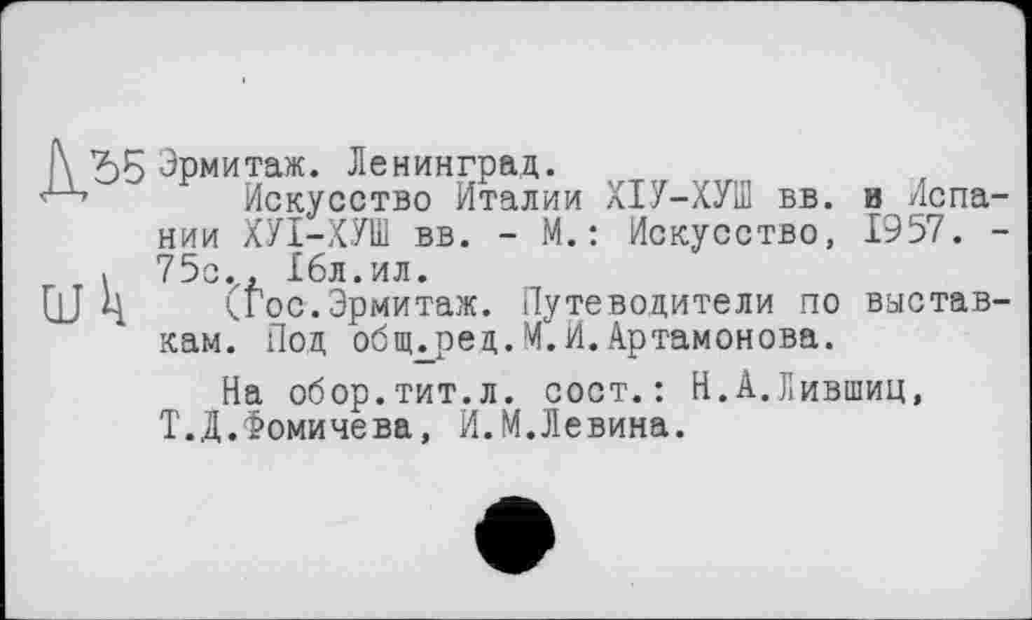 ﻿Р\ ЪБ Эрмитаж. Ленинград.
Искусство Италии ХІУ-ХУШ вв. и Испа нии ХУІ-ХУШ вв. - М.: Искусство, 1957.
« 75с., 16л.ил.
QJ Ц (Гос.Эрмитаж. Путеводители по выстав кам. Под обпьред.М. И. Артамонова.
На обор.тит.л. сост.: Н.А.Лившиц, Т.Д.Фомичева, И.М.Левина.